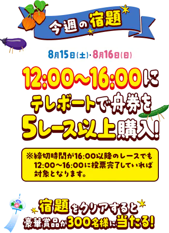 今週の宿題 8月15日（土）・8月16日（日）の12時〜16時にテレボートで5レース以上舟券を購入！ ※締め切り時間が16:00以降のレースでも12:00〜16:00に投票完了していれば対象となります。 宿題をクリアすると豪華賞品が300名様に当たる！