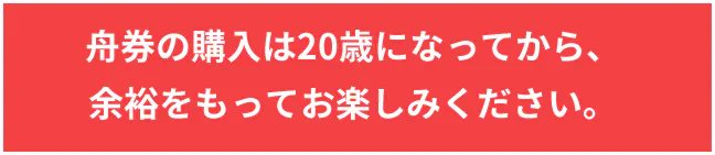 舟券の購入は20歳になってから、 余裕をもってお楽しみください。