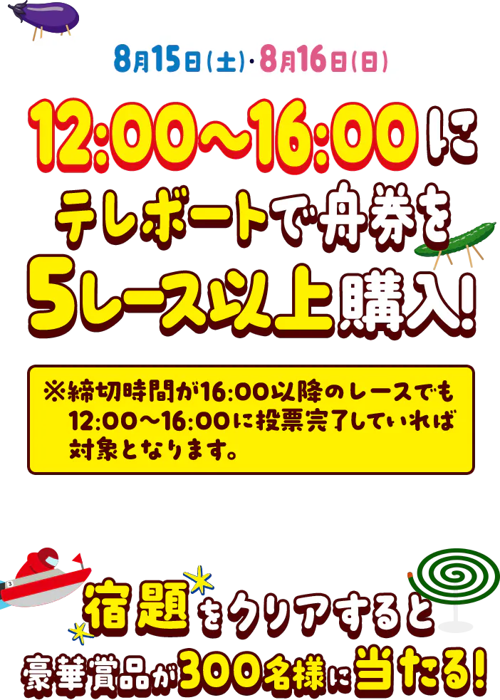 8月15日（土）・8月16日（日）の12時〜16時にテレボートで5レース以上舟券を購入！ ※締め切り時間が16:00以降のレースでも12:00〜16:00に投票完了していれば対象となります。 宿題をクリアすると豪華賞品が300名様に当たる！